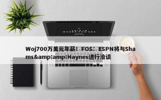 Woj700万美元年薪！FOS：ESPN将与Shams&amp;Haynes进行洽谈