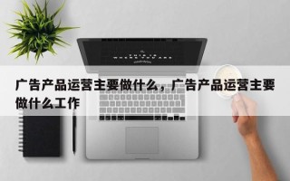 广告产品运营主要做什么，广告产品运营主要做什么工作