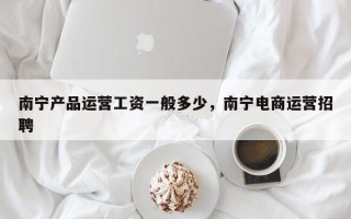 南宁产品运营工资一般多少，南宁电商运营招聘