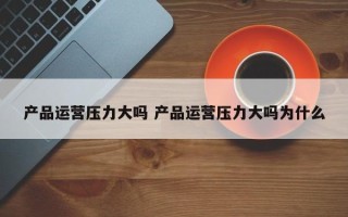 产品运营压力大吗 产品运营压力大吗为什么