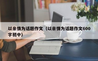 以亲情为话题作文（以亲情为话题作文600字初中）