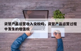 资管产品运营收入交税吗，资管产品运营过程中发生的增值税