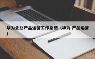 华为企业产品运营工作总结（华为 产品运营）