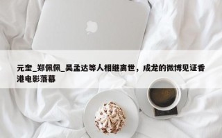 元奎_郑佩佩_吴孟达等人相继离世，成龙的微博见证香港电影落幕