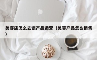 美容店怎么去谈产品运营（美容产品怎么销售）