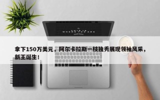 拿下150万美元，阿尔卡拉斯一枝独秀展现领袖风采，新王诞生！