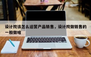 设计院该怎么运营产品销售，设计院做销售的一般做啥