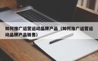 如何推广运营运动品牌产品（如何推广运营运动品牌产品销售）