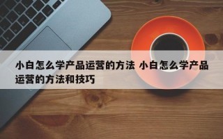 小白怎么学产品运营的方法 小白怎么学产品运营的方法和技巧