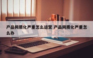 产品同质化严重怎么运营 产品同质化严重怎么办