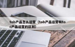 tob产品怎么运营（tob产品运营和toc产品运营的区别）