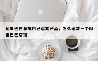 阿里巴巴怎样自己运营产品，怎么运营一个阿里巴巴店铺