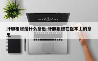 肝胆相照是什么意思 肝胆相照在医学上的意思