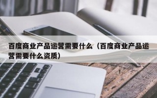 百度商业产品运营需要什么（百度商业产品运营需要什么资质）