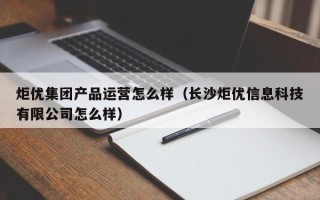 炬优集团产品运营怎么样（长沙炬优信息科技有限公司怎么样）