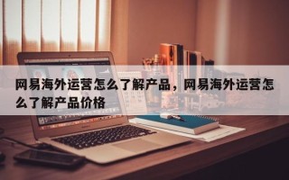 网易海外运营怎么了解产品，网易海外运营怎么了解产品价格