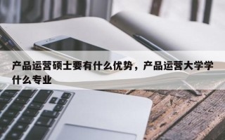 产品运营硕士要有什么优势，产品运营大学学什么专业