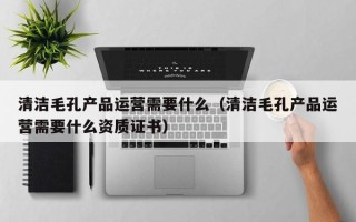 清洁毛孔产品运营需要什么（清洁毛孔产品运营需要什么资质证书）