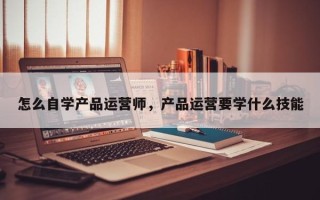 怎么自学产品运营师，产品运营要学什么技能