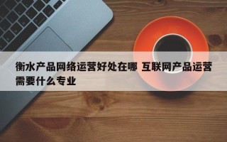 衡水产品网络运营好处在哪 互联网产品运营需要什么专业