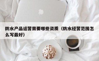 防水产品运营需要哪些资质（防水经营范围怎么写最好）