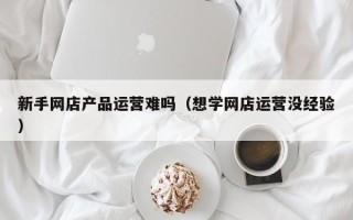 新手网店产品运营难吗（想学网店运营没经验）