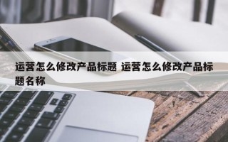 运营怎么修改产品标题 运营怎么修改产品标题名称