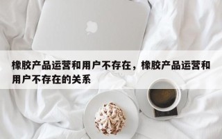 橡胶产品运营和用户不存在，橡胶产品运营和用户不存在的关系