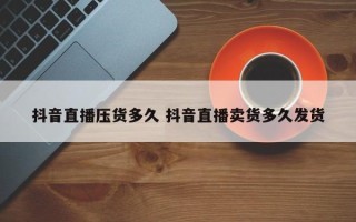 抖音直播压货多久 抖音直播卖货多久发货