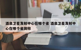 酒泉卫星发射中心在哪个省 酒泉卫星发射中心在哪个省简称