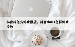 抖音抖怎么停止投放，抖音dou+怎样停止投放