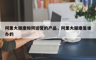 阿里大健康如何运营的产品，阿里大健康是谁办的