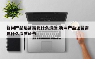 新闻产品运营需要什么资质 新闻产品运营需要什么资质证书