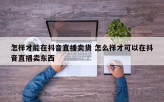 怎样才能在抖音直播卖货 怎么样才可以在抖音直播卖东西