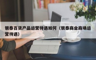 银泰百货产品运营待遇如何（银泰商业商场运营待遇）