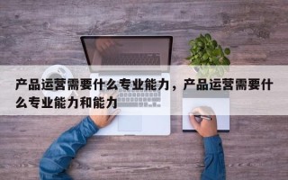 产品运营需要什么专业能力，产品运营需要什么专业能力和能力