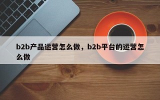 b2b产品运营怎么做，b2b平台的运营怎么做