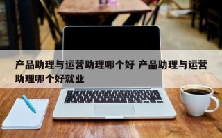 产品助理与运营助理哪个好 产品助理与运营助理哪个好就业