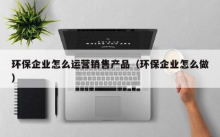 环保企业怎么运营销售产品（环保企业怎么做）