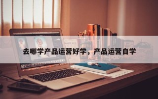 去哪学产品运营好学，产品运营自学