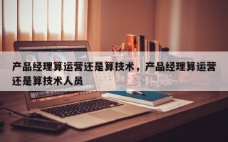 产品经理算运营还是算技术，产品经理算运营还是算技术人员