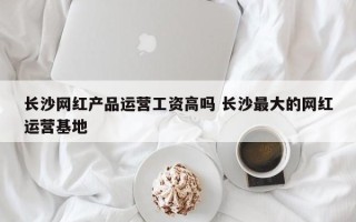 长沙网红产品运营工资高吗 长沙最大的网红运营基地