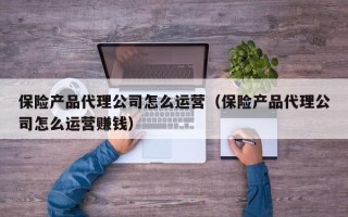 保险产品代理公司怎么运营（保险产品代理公司怎么运营赚钱）