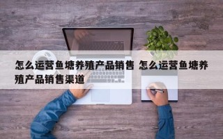 怎么运营鱼塘养殖产品销售 怎么运营鱼塘养殖产品销售渠道