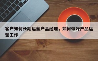 客户如何长期运营产品经理，如何做好产品运营工作