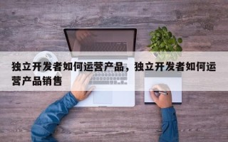 独立开发者如何运营产品，独立开发者如何运营产品销售