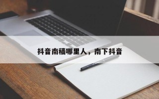 抖音南穑哪里人，南下抖音