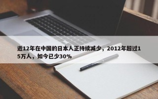 近12年在中国的日本人正持续减少，2012年超过15万人，如今已少30%