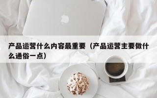 产品运营什么内容最重要（产品运营主要做什么通俗一点）