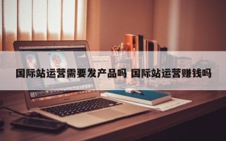 国际站运营需要发产品吗 国际站运营赚钱吗